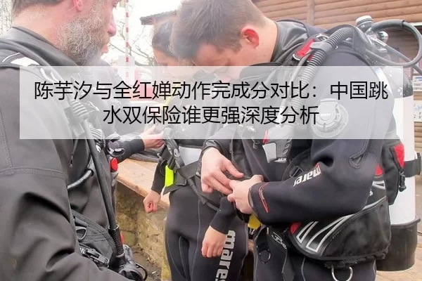 陈芋汐与全红婵动作完成分对比：中国跳水双保险谁更强深度分析